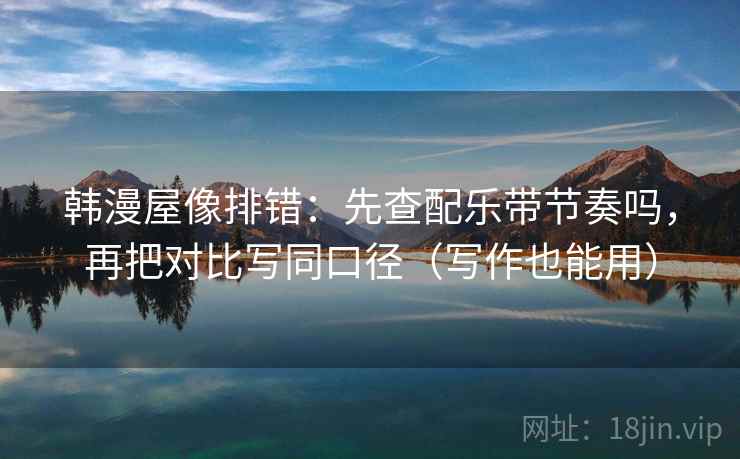 韩漫屋像排错：先查配乐带节奏吗，再把对比写同口径（写作也能用）