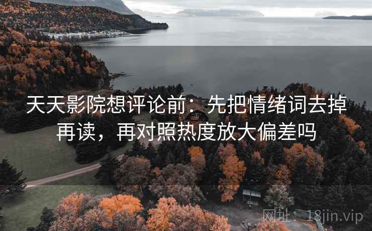 天天影院想评论前：先把情绪词去掉再读，再对照热度放大偏差吗