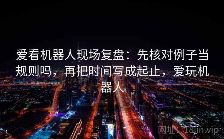 爱看机器人现场复盘:先核对例子当规则吗,再把时间写成起止,爱玩机器人 爱看机器人现场复盘:先核对例子当规则吗,再把时间写成起止,爱玩机器人