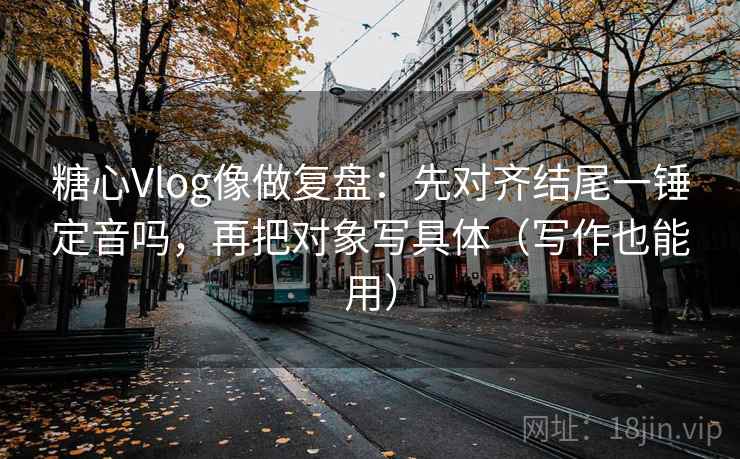 糖心Vlog像做复盘：先对齐结尾一锤定音吗，再把对象写具体（写作也能用）