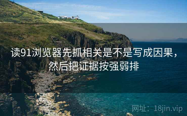 读91浏览器先抓相关是不是写成因果，然后把证据按强弱排