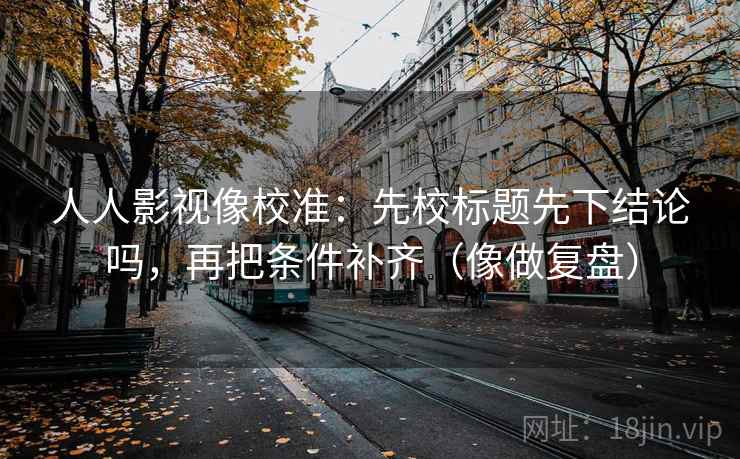 人人影视像校准：先校标题先下结论吗，再把条件补齐（像做复盘）
