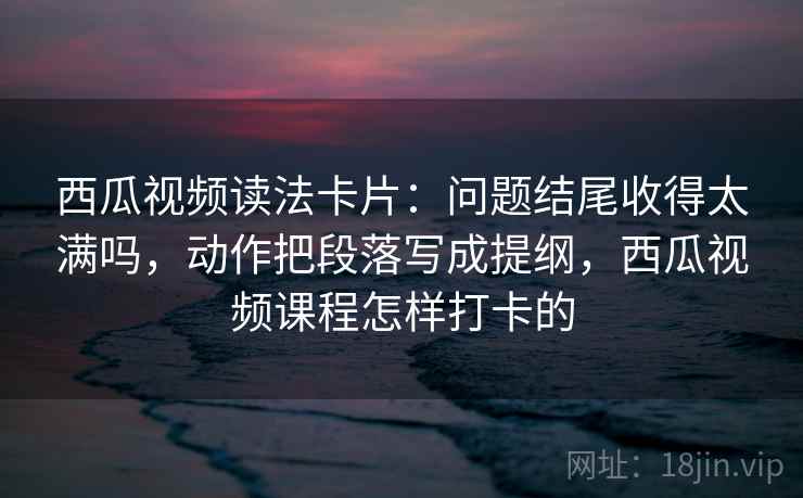 西瓜视频读法卡片：问题结尾收得太满吗，动作把段落写成提纲，西瓜视频课程怎样打卡的