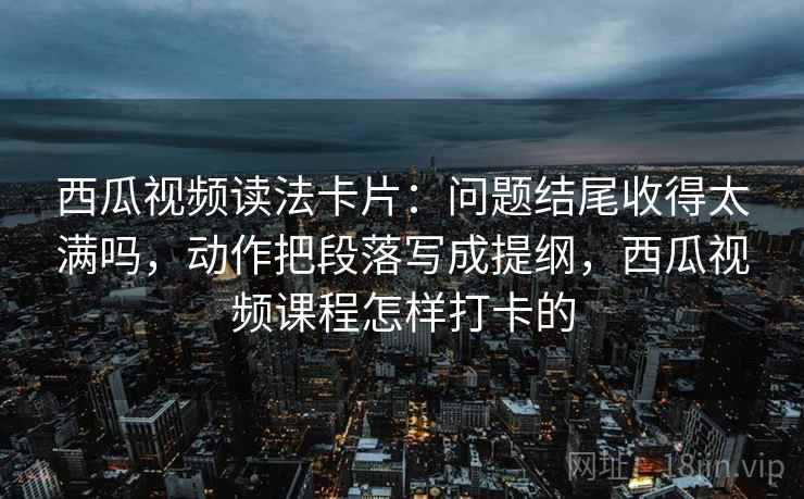 西瓜视频读法卡片：问题结尾收得太满吗，动作把段落写成提纲，西瓜视频课程怎样打卡的