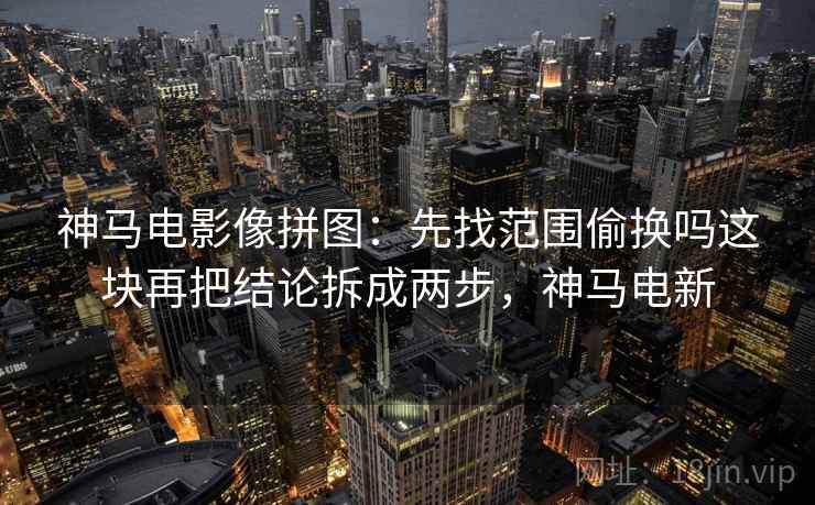 神马电影像拼图：先找范围偷换吗这块再把结论拆成两步，神马电新