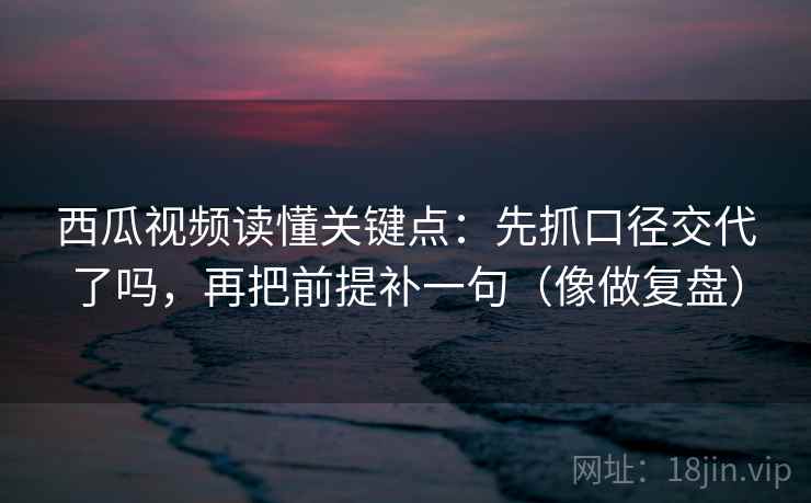 西瓜视频读懂关键点：先抓口径交代了吗，再把前提补一句（像做复盘）