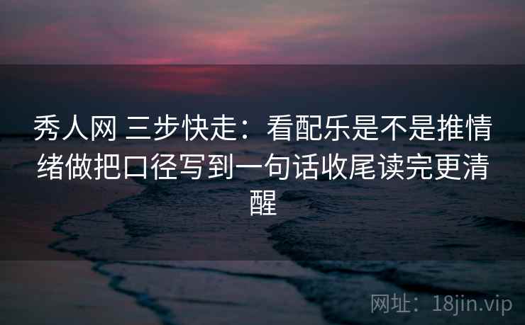 秀人网 三步快走：看配乐是不是推情绪做把口径写到一句话收尾读完更清醒