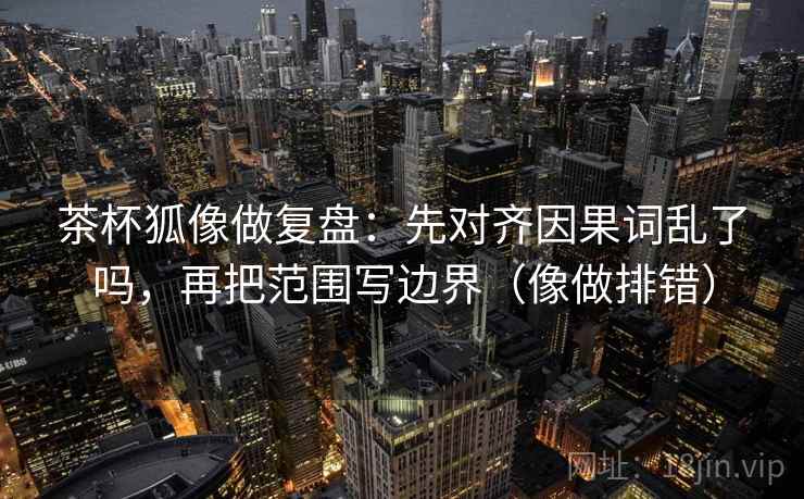 茶杯狐像做复盘：先对齐因果词乱了吗，再把范围写边界（像做排错）