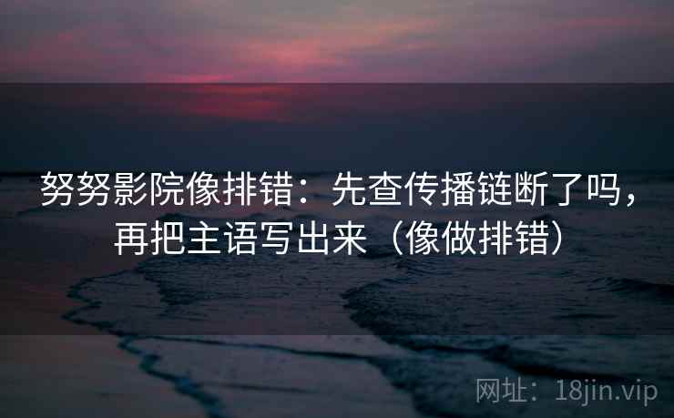 努努影院像排错：先查传播链断了吗，再把主语写出来（像做排错）