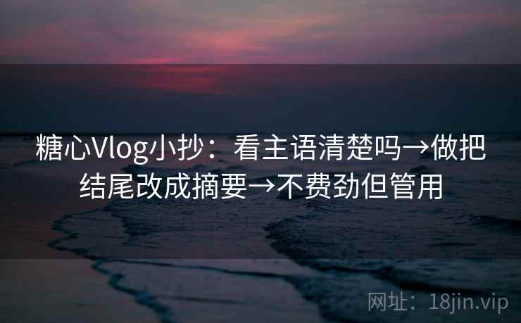 糖心Vlog小抄：看主语清楚吗→做把结尾改成摘要→不费劲但管用