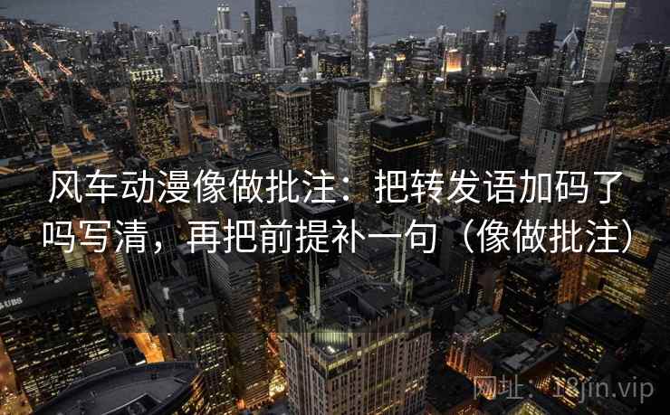 风车动漫像做批注：把转发语加码了吗写清，再把前提补一句（像做批注）
