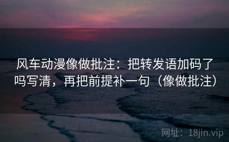 风车动漫像做批注：把转发语加码了吗写清，再把前提补一句（像做批注）