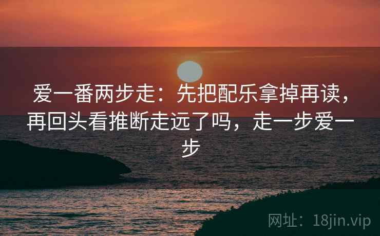 爱一番两步走：先把配乐拿掉再读，再回头看推断走远了吗，走一步爱一步