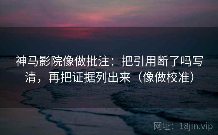 神马影院像做批注：把引用断了吗写清，再把证据列出来（像做校准）