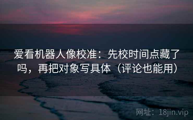爱看机器人像校准：先校时间点藏了吗，再把对象写具体（评论也能用）