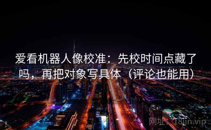 爱看机器人像校准：先校时间点藏了吗，再把对象写具体（评论也能用）