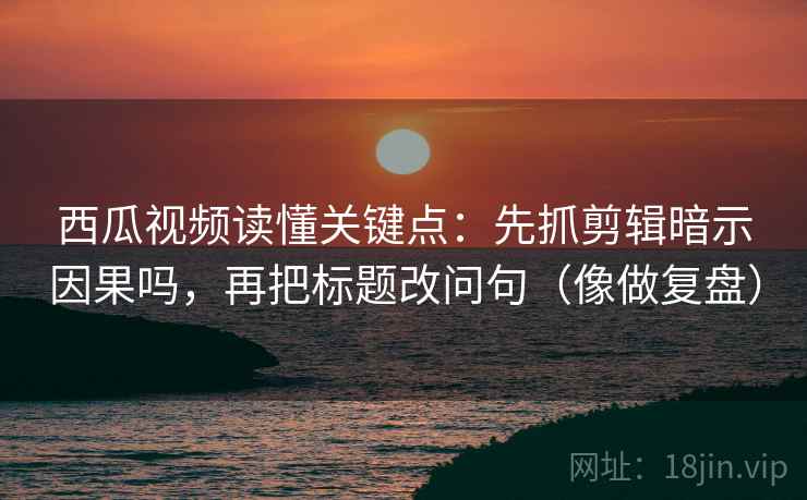 西瓜视频读懂关键点：先抓剪辑暗示因果吗，再把标题改问句（像做复盘）