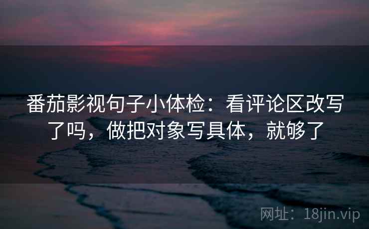 番茄影视句子小体检：看评论区改写了吗，做把对象写具体，就够了