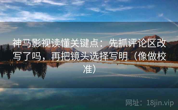 神马影视读懂关键点：先抓评论区改写了吗，再把镜头选择写明（像做校准）