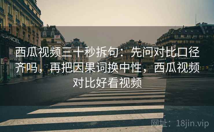 西瓜视频三十秒拆句：先问对比口径齐吗，再把因果词换中性，西瓜视频对比好看视频