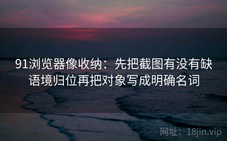 91浏览器像收纳：先把截图有没有缺语境归位再把对象写成明确名词