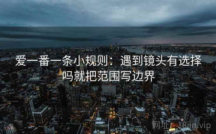 爱一番一条小规则：遇到镜头有选择吗就把范围写边界