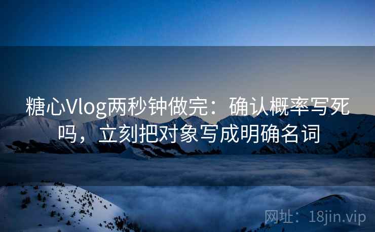 糖心Vlog两秒钟做完：确认概率写死吗，立刻把对象写成明确名词