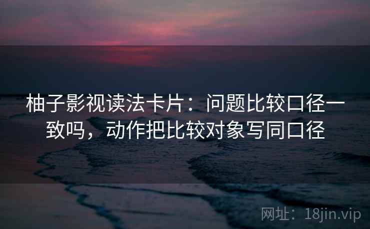 柚子影视读法卡片：问题比较口径一致吗，动作把比较对象写同口径