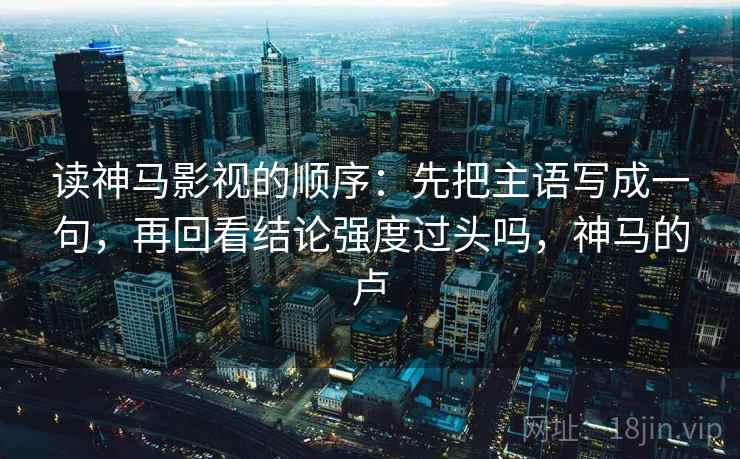 读神马影视的顺序：先把主语写成一句，再回看结论强度过头吗，神马的卢