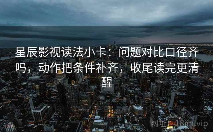 星辰影视读法小卡：问题对比口径齐吗，动作把条件补齐，收尾读完更清醒