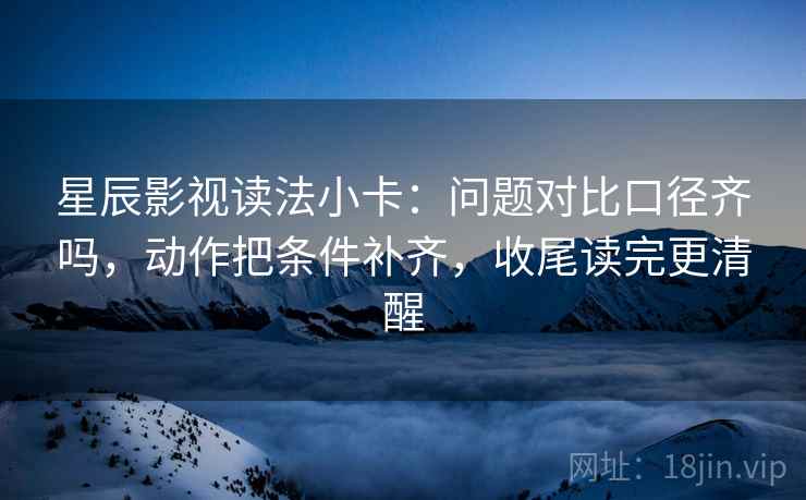 星辰影视读法小卡：问题对比口径齐吗，动作把条件补齐，收尾读完更清醒