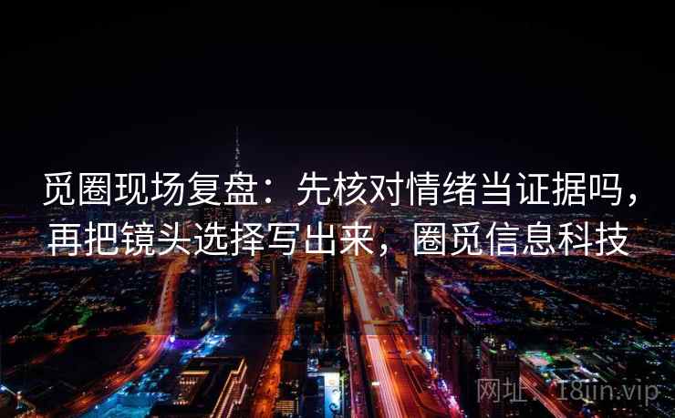 觅圈现场复盘：先核对情绪当证据吗，再把镜头选择写出来，圈觅信息科技