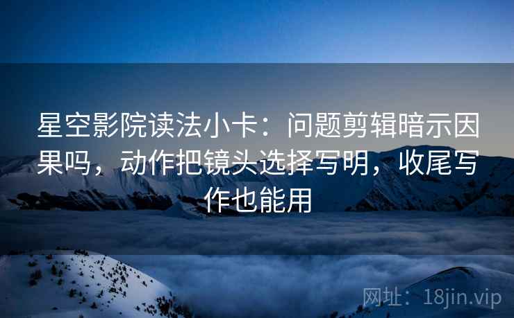 星空影院读法小卡：问题剪辑暗示因果吗，动作把镜头选择写明，收尾写作也能用