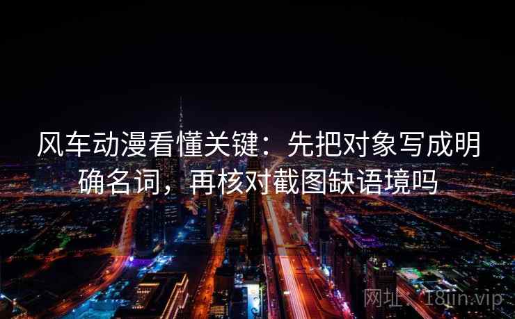 风车动漫看懂关键：先把对象写成明确名词，再核对截图缺语境吗