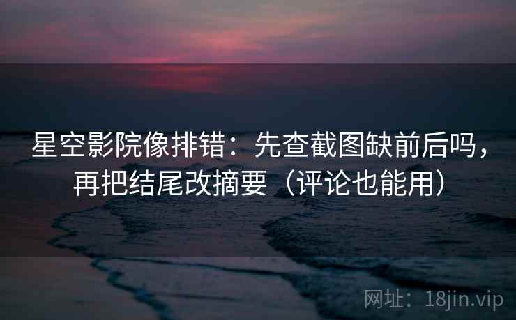 星空影院像排错：先查截图缺前后吗，再把结尾改摘要（评论也能用）