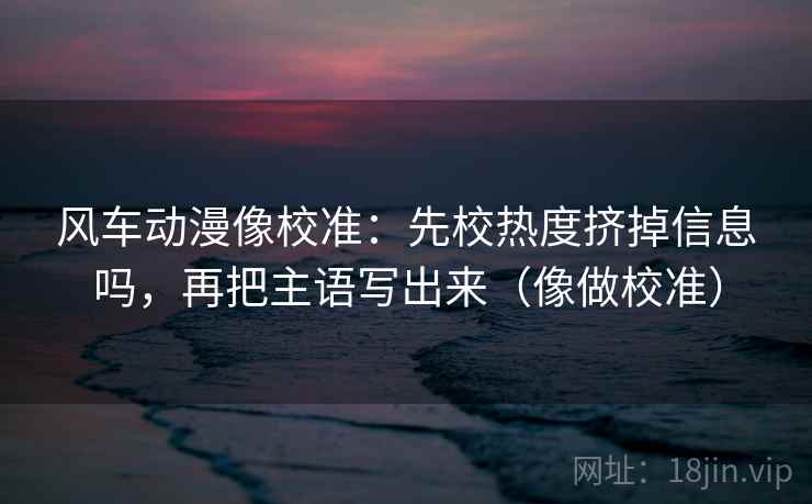 风车动漫像校准：先校热度挤掉信息吗，再把主语写出来（像做校准）