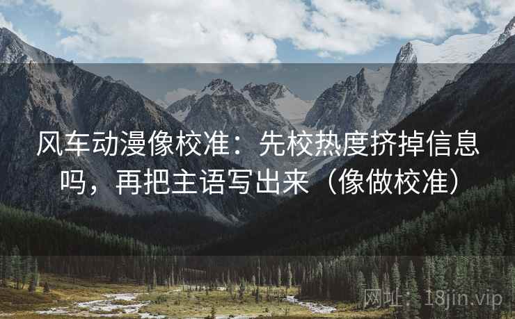 风车动漫像校准：先校热度挤掉信息吗，再把主语写出来（像做校准）