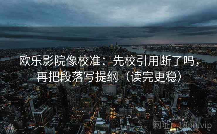 欧乐影院像校准：先校引用断了吗，再把段落写提纲（读完更稳）