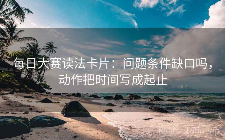 每日大赛读法卡片：问题条件缺口吗，动作把时间写成起止